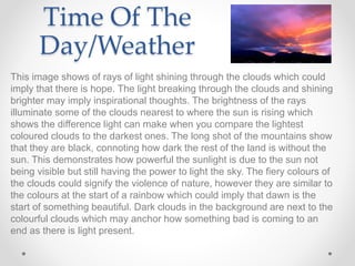 Time Of The
Day/Weather
This image shows of rays of light shining through the clouds which could
imply that there is hope. The light breaking through the clouds and shining
brighter may imply inspirational thoughts. The brightness of the rays
illuminate some of the clouds nearest to where the sun is rising which
shows the difference light can make when you compare the lightest
coloured clouds to the darkest ones. The long shot of the mountains show
that they are black, connoting how dark the rest of the land is without the
sun. This demonstrates how powerful the sunlight is due to the sun not
being visible but still having the power to light the sky. The fiery colours of
the clouds could signify the violence of nature, however they are similar to
the colours at the start of a rainbow which could imply that dawn is the
start of something beautiful. Dark clouds in the background are next to the
colourful clouds which may anchor how something bad is coming to an
end as there is light present.
 