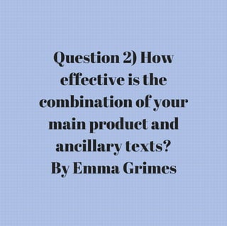 Question 2) How
effective is the
combination of your
main product and
ancillary texts?
By Emma Grimes
 