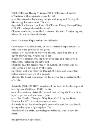 3000 BCE) and Huang Ti (circa 2700 BCE) treated mental
afflictions with acupuncture and herbal
remedies aimed at balancing the yin and yang and freeing the
life energy known as chi. The dis-
tinguished scholars Hua T’o (100 CE) and Chang Chung-Ching
(200 CE), who perfected the art of
Chinese medicine, prescribed treatment for the 12 major organs,
which did not include the brain.
Heart-Centered Explanations for Behavior
Cardiocentric explanations, or heart-centered explanations, of
behavior were popular in the great
ancient civilizations of Western history, including those in
Egypt and Greece. According to car-
diocentric explanations, the heart produces and regulates all
behaviors, including thoughts and
emotions (cardio means “heart” in Latin). The brain was not
considered a vital organ by the early
Egyptians and was removed through the nose and discarded
before mummification of a corpse,
whereas the heart was preserved for use by the departed in the
afterlife.
Aristotle (384–322 BCE) considered the heart to be the organ of
intelligence (Spillane, 1981). In his
own observations, Aristotle noticed that poking the brain of an
injured person did not induce pain
(see “For Further Thought: Why Doesn’t Poking the Brain
Produce Pain?”). Aristotle reasoned that
the brain is not involved in pain perception nor, he concluded,
in any other type of perception. The
function of the brain, according to Aristotle, was to cool the
heart.
Burger/Phanie/SuperStock
 