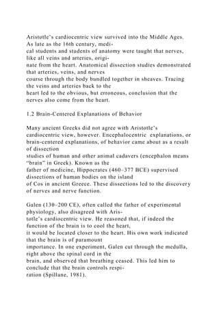 Aristotle’s cardiocentric view survived into the Middle Ages.
As late as the 16th century, medi-
cal students and students of anatomy were taught that nerves,
like all veins and arteries, origi-
nate from the heart. Anatomical dissection studies demonstrated
that arteries, veins, and nerves
course through the body bundled together in sheaves. Tracing
the veins and arteries back to the
heart led to the obvious, but erroneous, conclusion that the
nerves also come from the heart.
1.2 Brain-Centered Explanations of Behavior
Many ancient Greeks did not agree with Aristotle’s
cardiocentric view, however. Encephalocentric explanations, or
brain-centered explanations, of behavior came about as a result
of dissection
studies of human and other animal cadavers (encephalon means
“brain” in Greek). Known as the
father of medicine, Hippocrates (460–377 BCE) supervised
dissections of human bodies on the island
of Cos in ancient Greece. These dissections led to the discovery
of nerves and nerve function.
Galen (130–200 CE), often called the father of experimental
physiology, also disagreed with Aris-
totle’s cardiocentric view. He reasoned that, if indeed the
function of the brain is to cool the heart,
it would be located closer to the heart. His own work indicated
that the brain is of paramount
importance. In one experiment, Galen cut through the medulla,
right above the spinal cord in the
brain, and observed that breathing ceased. This led him to
conclude that the brain controls respi-
ration (Spillane, 1981).
 