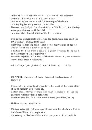Galen firmly established the brain’s central role in human
behavior. Since Galen’s time, over many
centuries, scientists studied the anatomy of the brain,
cataloguing its many structures, cavities,
fissures, and bulges. But descriptions of the brain’s functioning
were pure fantasy until the 19th
century, when formal study of the brain began.
Controlled experiments involving the brain were rare until the
19th century. Before 1800 most
knowledge about the brain came from observations of people
who suffered head injuries, such as
a kick in the head from a horse or a gunshot wound to the head.
It was observed that people who
received injuries to the back of the head invariably had visual or
motor impairments afterward.
wiL81028_01_c01_001-030.indd 4 7/10/13 12:23 PM
CHAPTER 1Section 1.2 Brain-Centered Explanations of
Behavior
Those who incurred head wounds to the front of the brain often
showed memory or personality
disturbances. However, there was much disagreement over the
extent to which specific behaviors
could be localized to discrete brain areas (Poldrack, 2010).
Holism Versus Localization
Vicious scientific debates ensued over whether the brain divides
its labors. Those who supported
the concept of holism claimed that every area of the brain is
 