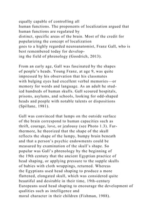equally capable of controlling all
human functions. The proponents of localization argued that
human functions are regulated by
distinct, specific areas of the brain. Most of the credit for
popularizing the concept of localization
goes to a highly regarded neuroanatomist, Franz Gall, who is
best remembered today for develop-
ing the field of phrenology (Goodrich, 2013).
From an early age, Gall was fascinated by the shapes
of people’s heads. Young Franz, at age 9, was quite
impressed by his observation that his classmates
with bulging eyes had excellent verbal memories—or
memory for words and language. As an adult he stud-
ied hundreds of human skulls. Gall scoured hospitals,
prisons, asylums, and schools, looking for odd-shaped
heads and people with notable talents or dispositions
(Spillane, 1981).
Gall was convinced that lumps on the outside surface
of the brain correspond to human capacities such as
thrift, courage, love, or jealousy (see Photo 1.3). Fur-
thermore, he theorized that the shape of the skull
reflects the shape of the lumpy, bumpy brain beneath
and that a person’s psychic endowments could be
measured by examination of the skull’s shape. So
popular was Gall’s phrenology by the beginning of
the 19th century that the ancient Egyptian practice of
head shaping, or applying pressure to the supple skulls
of babies with cloth wrappings, returned. Whereas
the Egyptians used head shaping to produce a more
flattened, elongated skull, which was considered quite
beautiful and desirable in their time, 19th-century
Europeans used head shaping to encourage the development of
qualities such as intelligence and
moral character in their children (Fishman, 1988).
 