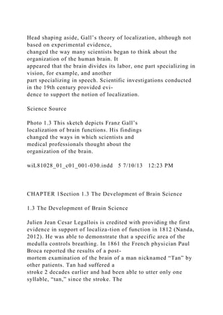 Head shaping aside, Gall’s theory of localization, although not
based on experimental evidence,
changed the way many scientists began to think about the
organization of the human brain. It
appeared that the brain divides its labor, one part specializing in
vision, for example, and another
part specializing in speech. Scientific investigations conducted
in the 19th century provided evi-
dence to support the notion of localization.
Science Source
Photo 1.3 This sketch depicts Franz Gall’s
localization of brain functions. His findings
changed the ways in which scientists and
medical professionals thought about the
organization of the brain.
wiL81028_01_c01_001-030.indd 5 7/10/13 12:23 PM
CHAPTER 1Section 1.3 The Development of Brain Science
1.3 The Development of Brain Science
Julien Jean Cesar Legallois is credited with providing the first
evidence in support of localiza-tion of function in 1812 (Nanda,
2012). He was able to demonstrate that a specific area of the
medulla controls breathing. In 1861 the French physician Paul
Broca reported the results of a post-
mortem examination of the brain of a man nicknamed “Tan” by
other patients. Tan had suffered a
stroke 2 decades earlier and had been able to utter only one
syllable, “tan,” since the stroke. The
 