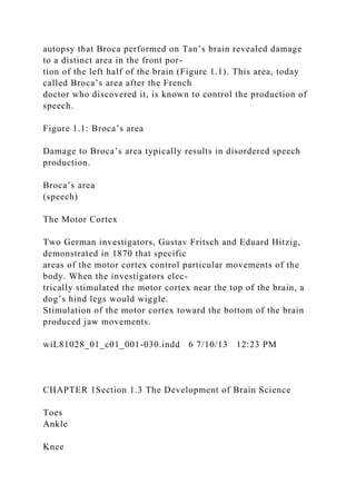 autopsy that Broca performed on Tan’s brain revealed damage
to a distinct area in the front por-
tion of the left half of the brain (Figure 1.1). This area, today
called Broca’s area after the French
doctor who discovered it, is known to control the production of
speech.
Figure 1.1: Broca’s area
Damage to Broca’s area typically results in disordered speech
production.
Broca’s area
(speech)
The Motor Cortex
Two German investigators, Gustav Fritsch and Eduard Hitzig,
demonstrated in 1870 that specific
areas of the motor cortex control particular movements of the
body. When the investigators elec-
trically stimulated the motor cortex near the top of the brain, a
dog’s hind legs would wiggle.
Stimulation of the motor cortex toward the bottom of the brain
produced jaw movements.
wiL81028_01_c01_001-030.indd 6 7/10/13 12:23 PM
CHAPTER 1Section 1.3 The Development of Brain Science
Toes
Ankle
Knee
 