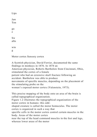 Lips
Jaw
Ton
gu
e
Sw
allo
win
g
Motor cortex Sensory cortex
A Scottish physician, David Ferrier, documented the same
findings in monkeys in 1876. In 1874 an
American physician, Roberts Bartholow from Cincinnati, Ohio,
stimulated the cortex of a female
patient who had an extensive skull fracture following an
accident. Bartholow was able to produce
movements of specific muscles, depending on the placement of
the stimulating probe on the
woman’s exposed motor cortex (Valenstein, 1973).
This precise mapping of the body onto an area of the brain is
called topographical organization.
Figure 1.2 illustrates the topographical organization of the
motor cortex in humans: this odd-
shaped creature is called the motor homuculus. The motor
cortex is organized in such a way that
specific cells in the motor cortex control certain muscles in the
body. Areas of the motor cortex
near the top of the head command muscles in the feet and legs,
whereas lower areas of the motor
 