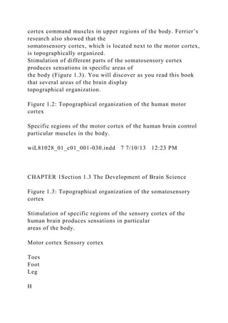 cortex command muscles in upper regions of the body. Ferrier’s
research also showed that the
somatosensory cortex, which is located next to the motor cortex,
is topographically organized.
Stimulation of different parts of the somatosensory cortex
produces sensations in specific areas of
the body (Figure 1.3). You will discover as you read this book
that several areas of the brain display
topographical organization.
Figure 1.2: Topographical organization of the human motor
cortex
Specific regions of the motor cortex of the human brain control
particular muscles in the body.
wiL81028_01_c01_001-030.indd 7 7/10/13 12:23 PM
CHAPTER 1Section 1.3 The Development of Brain Science
Figure 1.3: Topographical organization of the somatosensory
cortex
Stimulation of specific regions of the sensory cortex of the
human brain produces sensations in particular
areas of the body.
Motor cortex Sensory cortex
Toes
Foot
Leg
H
 