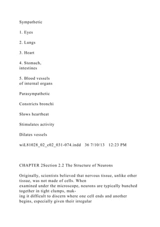 Sympathetic
1. Eyes
2. Lungs
3. Heart
4. Stomach,
intestines
5. Blood vessels
of internal organs
Parasympathetic
Constricts bronchi
Slows heartbeat
Stimulates activity
Dilates vessels
wiL81028_02_c02_031-074.indd 36 7/10/13 12:23 PM
CHAPTER 2Section 2.2 The Structure of Neurons
Originally, scientists believed that nervous tissue, unlike other
tissue, was not made of cells. When
examined under the microscope, neurons are typically bunched
together in tight clumps, mak-
ing it difficult to discern where one cell ends and another
begins, especially given their irregular
 