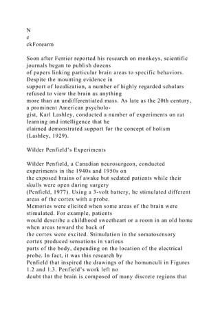 N
e
ckForearm
Soon after Ferrier reported his research on monkeys, scientific
journals began to publish dozens
of papers linking particular brain areas to specific behaviors.
Despite the mounting evidence in
support of localization, a number of highly regarded scholars
refused to view the brain as anything
more than an undifferentiated mass. As late as the 20th century,
a prominent American psycholo-
gist, Karl Lashley, conducted a number of experiments on rat
learning and intelligence that he
claimed demonstrated support for the concept of holism
(Lashley, 1929).
Wilder Penfield’s Experiments
Wilder Penfield, a Canadian neurosurgeon, conducted
experiments in the 1940s and 1950s on
the exposed brains of awake but sedated patients while their
skulls were open during surgery
(Penfield, 1977). Using a 3-volt battery, he stimulated different
areas of the cortex with a probe.
Memories were elicited when some areas of the brain were
stimulated. For example, patients
would describe a childhood sweetheart or a room in an old home
when areas toward the back of
the cortex were excited. Stimulation in the somatosensory
cortex produced sensations in various
parts of the body, depending on the location of the electrical
probe. In fact, it was this research by
Penfield that inspired the drawings of the homunculi in Figures
1.2 and 1.3. Penfield’s work left no
doubt that the brain is composed of many discrete regions that
 