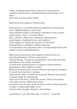 study, including neuroscience, behavioral neuroscience,
cognitive neuroscience, and physiological psychology. Let’s
take a
brief look at each of these fields.
Behavioral and Cognitive Neuroscience
Neuroscience is a multidisciplinary approach to studying the
brain. Multidisciplinary means that
many different fields or disciplines contribute to this science
(multi means “many” in Latin). Biolo-
gists, chemists, physicists, anatomists, physiologists,
psychologists, mathematicians, and engineers
work together to unlock the mysteries of the brain.
Undergraduate or graduate students majoring
in neuroscience are expected to have a strong background in the
natural sciences and mathematics.
Behavioral neuroscience and cognitive neuroscience are
specialized branches of both neuroscience
and psychology. In general, psychologists who study the brain
and behavior are usually classified
as behavioral neuroscientists or cognitive neuroscientists,
depending on their method of study.
Behavioral neuroscience involves bottom-up research strategies
in which brain function is manipu-
lated and the effect on behavior measured. Bottom-up research
strategies begin by studying the
main cell of the brain, called the neuron, and its interactions
with other neurons. Behavioral neuro-
scientists strive to learn about the basic levels of brain function
in order to understand higher level
functions like thought, attention, and emotion.
wiL81028_01_c01_001-030.indd 9 7/10/13 12:24 PM
 