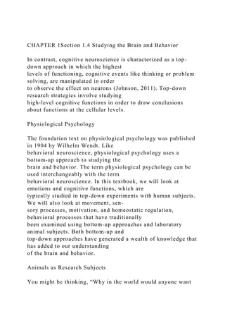 CHAPTER 1Section 1.4 Studying the Brain and Behavior
In contrast, cognitive neuroscience is characterized as a top-
down approach in which the highest
levels of functioning, cognitive events like thinking or problem
solving, are manipulated in order
to observe the effect on neurons (Johnson, 2011). Top-down
research strategies involve studying
high-level cognitive functions in order to draw conclusions
about functions at the cellular levels.
Physiological Psychology
The foundation text on physiological psychology was published
in 1904 by Wilhelm Wendt. Like
behavioral neuroscience, physiological psychology uses a
bottom-up approach to studying the
brain and behavior. The term physiological psychology can be
used interchangeably with the term
behavioral neuroscience. In this textbook, we will look at
emotions and cognitive functions, which are
typically studied in top-down experiments with human subjects.
We will also look at movement, sen-
sory processes, motivation, and homeostatic regulation,
behavioral processes that have traditionally
been examined using bottom-up approaches and laboratory
animal subjects. Both bottom-up and
top-down approaches have generated a wealth of knowledge that
has added to our understanding
of the brain and behavior.
Animals as Research Subjects
You might be thinking, “Why in the world would anyone want
 