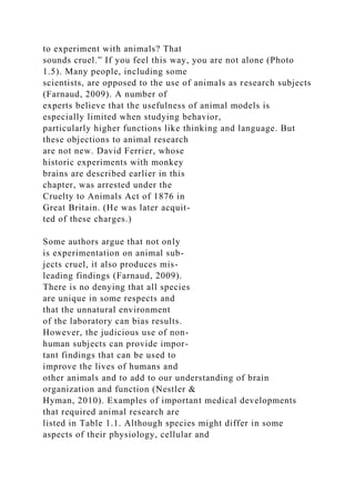to experiment with animals? That
sounds cruel.” If you feel this way, you are not alone (Photo
1.5). Many people, including some
scientists, are opposed to the use of animals as research subjects
(Farnaud, 2009). A number of
experts believe that the usefulness of animal models is
especially limited when studying behavior,
particularly higher functions like thinking and language. But
these objections to animal research
are not new. David Ferrier, whose
historic experiments with monkey
brains are described earlier in this
chapter, was arrested under the
Cruelty to Animals Act of 1876 in
Great Britain. (He was later acquit-
ted of these charges.)
Some authors argue that not only
is experimentation on animal sub-
jects cruel, it also produces mis-
leading findings (Farnaud, 2009).
There is no denying that all species
are unique in some respects and
that the unnatural environment
of the laboratory can bias results.
However, the judicious use of non-
human subjects can provide impor-
tant findings that can be used to
improve the lives of humans and
other animals and to add to our understanding of brain
organization and function (Nestler &
Hyman, 2010). Examples of important medical developments
that required animal research are
listed in Table 1.1. Although species might differ in some
aspects of their physiology, cellular and
 