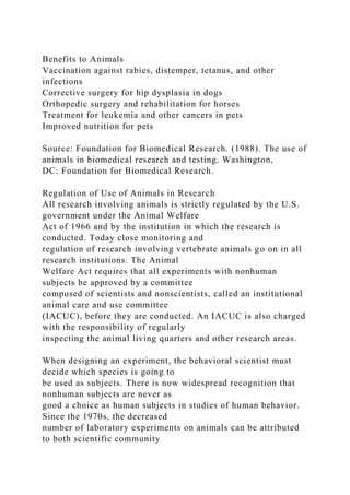 Benefits to Animals
Vaccination against rabies, distemper, tetanus, and other
infections
Corrective surgery for hip dysplasia in dogs
Orthopedic surgery and rehabilitation for horses
Treatment for leukemia and other cancers in pets
Improved nutrition for pets
Source: Foundation for Biomedical Research. (1988). The use of
animals in biomedical research and testing. Washington,
DC: Foundation for Biomedical Research.
Regulation of Use of Animals in Research
All research involving animals is strictly regulated by the U.S.
government under the Animal Welfare
Act of 1966 and by the institution in which the research is
conducted. Today close monitoring and
regulation of research involving vertebrate animals go on in all
research institutions. The Animal
Welfare Act requires that all experiments with nonhuman
subjects be approved by a committee
composed of scientists and nonscientists, called an institutional
animal care and use committee
(IACUC), before they are conducted. An IACUC is also charged
with the responsibility of regularly
inspecting the animal living quarters and other research areas.
When designing an experiment, the behavioral scientist must
decide which species is going to
be used as subjects. There is now widespread recognition that
nonhuman subjects are never as
good a choice as human subjects in studies of human behavior.
Since the 1970s, the decreased
number of laboratory experiments on animals can be attributed
to both scientific community
 
