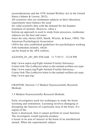 reconsiderations and the 1976 Animal Welfare Act in the United
States (Adams & Larson, 2012).
All scientists who use nonhuman subjects in their laboratory
experiments must balance the need
for valid scientific data with the demand for the humane
treatment of animals. However, when a
bottom-up approach is used to study brain processes, nonhuman
subjects are the best and some-
times the only choice (Gill, Smith, Wissler, & Kunz, 1989). The
American Psychological Association
(APA) has also established guidelines for psychologists working
with nonhuman animals, which
can be found at the APA website.
wiL81028_01_c01_001-030.indd 11 7/10/13 12:24 PM
http://www.aspca.org/Fight-Animal-Cruelty/Advocacy-
Center/Ask-The-Lobbyists/what-is-the-animal-welfare-act.aspx
http://www.aspca.org/Fight-Animal-Cruelty/Advocacy-
Center/Ask-The-Lobbyists/what-is-the-animal-welfare-act.aspx
http://www.apa.org/
CHAPTER 1Section 1.5 Modern Neuroscientific Research
Methods
1.5 Modern Neuroscientific Research Methods
Early investigators used two techniques to study the brain:
lesioning and stimulation. Lesioning involves damaging or
disrupting the function of a particular area of the brain. If a
region of the
brain is destroyed, then it cannot perform its usual function.
The investigator would typically produce
a lesion in an area of interest in the brain of an anesthetized
animal. When the experimental subject
 