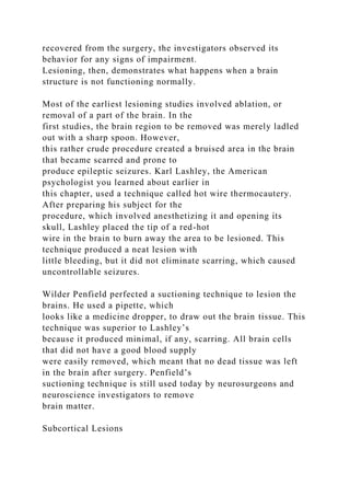 recovered from the surgery, the investigators observed its
behavior for any signs of impairment.
Lesioning, then, demonstrates what happens when a brain
structure is not functioning normally.
Most of the earliest lesioning studies involved ablation, or
removal of a part of the brain. In the
first studies, the brain region to be removed was merely ladled
out with a sharp spoon. However,
this rather crude procedure created a bruised area in the brain
that became scarred and prone to
produce epileptic seizures. Karl Lashley, the American
psychologist you learned about earlier in
this chapter, used a technique called hot wire thermocautery.
After preparing his subject for the
procedure, which involved anesthetizing it and opening its
skull, Lashley placed the tip of a red-hot
wire in the brain to burn away the area to be lesioned. This
technique produced a neat lesion with
little bleeding, but it did not eliminate scarring, which caused
uncontrollable seizures.
Wilder Penfield perfected a suctioning technique to lesion the
brains. He used a pipette, which
looks like a medicine dropper, to draw out the brain tissue. This
technique was superior to Lashley’s
because it produced minimal, if any, scarring. All brain cells
that did not have a good blood supply
were easily removed, which meant that no dead tissue was left
in the brain after surgery. Penfield’s
suctioning technique is still used today by neurosurgeons and
neuroscience investigators to remove
brain matter.
Subcortical Lesions
 
