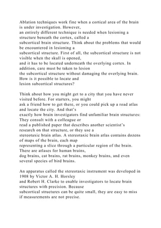 Ablation techniques work fine when a cortical area of the brain
is under investigation. However,
an entirely different technique is needed when lesioning a
structure beneath the cortex, called a
subcortical brain structure. Think about the problems that would
be encountered in lesioning a
subcortical structure. First of all, the subcortical structure is not
visible when the skull is opened,
and it has to be located underneath the overlying cortex. In
addition, care must be taken to lesion
the subcortical structure without damaging the overlying brain.
How is it possible to locate and
lesion subcortical structures?
Think about how you might get to a city that you have never
visited before. For starters, you might
ask a friend how to get there, or you could pick up a road atlas
and locate the city. And that’s
exactly how brain investigators find unfamiliar brain structures:
They consult with a colleague or
read a published paper that describes another scientist’s
research on that structure, or they use a
stereotaxic brain atlas. A stereotaxic brain atlas contains dozens
of maps of the brain, each map
representing a slice through a particular region of the brain.
There are atlases for human brains,
dog brains, cat brains, rat brains, monkey brains, and even
several species of bird brains.
An apparatus called the stereotaxic instrument was developed in
1908 by Victor A. H. Horsley
and Robert H. Clarke to enable investigators to locate brain
structures with precision. Because
subcortical structures can be quite small, they are easy to miss
if measurements are not precise.
 