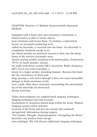 wiL81028_01_c01_001-030.indd 12 7/10/13 12:24 PM
CHAPTER 1Section 1.5 Modern Neuroscientific Research
Methods
Equipped with a brain atlas and stereotaxic instrument, a
neuroscientist is able to locate subcor-
tical structures and lesion them. To produce a subcortical
lesion, an insulated conducting wire,
called an electrode, is inserted into the brain. An electrode is
completely insulated except at its
tip, which permits an electrical current to flow into the brain.
Some of the earliest electrodes were
merely sewing needles insulated with melted glass (Valenstein,
1973). In small animals, lesions
are made with direct current (DC) electricity. Radio-frequency
(RF) waves are used to produce a
lesion in a larger animal, including humans. Because the brain
has the consistency of thick pud-
ding, passing a wire down through it does not cause noticeable
damage to brain structures in the
wire’s path. Only those structures surrounding the uninsulated
tip of the electrode are destroyed
during lesioning.
Today neurosurgeons use sophisticated imaging techniques.
Imaging techniques provide accurate
localization of structures buried deep within the brain. Modern
imaging systems allow minimal
invasion of the brain and provide instant and continual
navigational information during surgery.
“For Further Thought: Neuronavigation, Navigating the Brain”
describes one modern brain naviga-
tion technique. We will discuss additional imaging techniques
 