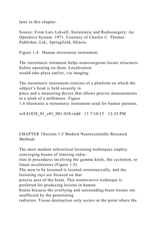 later in this chapter.
Source: From Lars Leksell, Stereotaxic and Radiosurgery: An
Operative System. 1971. Courtesy of Charles C. Thomas
Publisher, Ltd., Springfield, Illinois.
Figure 1.4: Human stereotaxic instrument
The stereotaxic intrument helps neurosurgeons locate structures
before operating on them. Localization
would take place earlier, via imaging.
The stereotaxic instrument consists of a platform on which the
subject’s head is held securely in
place and a measuring device that allows precise measurements
to a tenth of a millimeter. Figure
1.4 illustrates a stereotaxic instrument used for human patients.
wiL81028_01_c01_001-030.indd 13 7/10/13 12:24 PM
CHAPTER 1Section 1.5 Modern Neuroscientific Research
Methods
The most modern subcortical lesioning techniques employ
converging beams of ionizing radia-
tion in procedures involving the gamma knife, the cyclotron, or
linear accelerators (Figure 1.5).
The area to be lesioned is located stereotaxically, and the
lesioning rays are focused on that
precise area of the brain. This noninvasive technique is
preferred for producing lesions in human
brains because the overlying and surrounding brain tissues are
unaffected by the penetrating
radiation. Tissue destruction only occurs at the point where the
 
