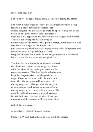 rays come together.
For Further Thought: Neuronavigation, Navigating the Brain
For many neurosurgeons today, brain surgery involves using
technologically advanced systems that
enable surgeons to localize and work in specific regions of the
brain. In the past, stereotaxic instruments
were the only apparatus available to locate targets in the brain.
Today’s neurosurgeon has an array of
neuronavigational devices that permit faster, more accurate, and
less invasive surgeries. In Photo 1.6,
you can see a typical modern surgery room, with computers and
computer monitors providing a visual
image of the patient’s brain as the surgeon moves a handheld
localization device about the surgical site.
The localization device is an interactive tool
that links movement of the surgeon’s hand
with the view of the brain presented on the
computer screen. This localization device can
help the surgeon visualize the position of
major blood vessels and other brain struc-
tures that the surgeon will want to avoid
during surgery. It also permits the surgeon
to assess how much tumor remains hidden
during surgery to remove a brain tumor. The
main benefit of neuronavigational systems
is that their use reduces the size of the cra-
niotomy and the amount of brain tissue dis-
turbed during surgery.
James King-Holmes/Science Source
Photo 1.6 Which technology do you think the doctor
 