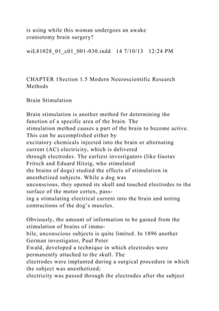 is using while this woman undergoes an awake
craniotomy brain surgery?
wiL81028_01_c01_001-030.indd 14 7/10/13 12:24 PM
CHAPTER 1Section 1.5 Modern Neuroscientific Research
Methods
Brain Stimulation
Brain stimulation is another method for determining the
function of a specific area of the brain. The
stimulation method causes a part of the brain to become active.
This can be accomplished either by
excitatory chemicals injected into the brain or alternating
current (AC) electricity, which is delivered
through electrodes. The earliest investigators (like Gustav
Fritsch and Eduard Hitzig, who stimulated
the brains of dogs) studied the effects of stimulation in
anesthetized subjects. While a dog was
unconscious, they opened its skull and touched electrodes to the
surface of the motor cortex, pass-
ing a stimulating electrical current into the brain and noting
contractions of the dog’s muscles.
Obviously, the amount of information to be gained from the
stimulation of brains of immo-
bile, unconscious subjects is quite limited. In 1896 another
German investigator, Paul Peter
Ewald, developed a technique in which electrodes were
permanently attached to the skull. The
electrodes were implanted during a surgical procedure in which
the subject was anesthetized;
electricity was passed through the electrodes after the subject
 