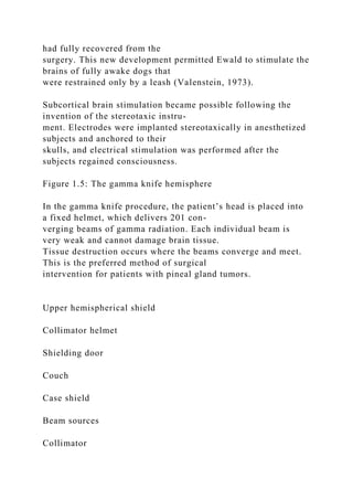 had fully recovered from the
surgery. This new development permitted Ewald to stimulate the
brains of fully awake dogs that
were restrained only by a leash (Valenstein, 1973).
Subcortical brain stimulation became possible following the
invention of the stereotaxic instru-
ment. Electrodes were implanted stereotaxically in anesthetized
subjects and anchored to their
skulls, and electrical stimulation was performed after the
subjects regained consciousness.
Figure 1.5: The gamma knife hemisphere
In the gamma knife procedure, the patient’s head is placed into
a fixed helmet, which delivers 201 con-
verging beams of gamma radiation. Each individual beam is
very weak and cannot damage brain tissue.
Tissue destruction occurs where the beams converge and meet.
This is the preferred method of surgical
intervention for patients with pineal gland tumors.
Upper hemispherical shield
Collimator helmet
Shielding door
Couch
Case shield
Beam sources
Collimator
 