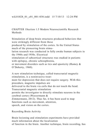 wiL81028_01_c01_001-030.indd 15 7/10/13 12:24 PM
CHAPTER 1Section 1.5 Modern Neuroscientific Research
Methods
Stimulation of deep brain structures produced behaviors that
were strikingly different from those
produced by stimulation of the cortex. In the United States
much of the pioneering brain stimu-
lation research was conducted in fully awake human subjects in
the 1940s and 1950s. Electrical
stimulation of subcortical structures was studied in patients
with epilepsy, chronic schizophrenia,
or movement disorders such as tics and spasticity (Ramey &
O’Doherty, 1960).
A new stimulation technique, called transcranial magnetic
stimulation, is a noninvasive treat-
ment for depression that does not require surgery. With this
procedure, magnetic impulses are
delivered to the brain via coils that do not touch the head.
Transcranial magnetic stimulation
permits the investigator to directly stimulate neurons in the
cerebral cortex (Wassermann &
Zimmermann, 2012). Thus far, it has been used to map
functions such as movement, attention,
speech, and vision on the cortex.
Recording Brain Activity
Brain lesioning and stimulation experiments have provided
much information about the localization
of function in the brain. Another technique, brain recording, has
 