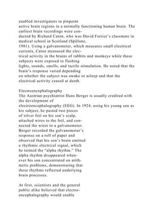 enabled investigators to pinpoint
active brain regions in a normally functioning human brain. The
earliest brain recordings were con-
ducted by Richard Caton, who was David Ferrier’s classmate in
medical school in Scotland (Spillane,
1981). Using a galvanometer, which measures small electrical
currents, Caton measured the elec-
trical activity in the brains of rabbits and monkeys while these
subjects were exposed to flashing
lights, sounds, smells, and tactile stimulation. He noted that the
brain’s response varied depending
on whether the subject was awake or asleep and that the
electrical activity ceased at death.
Electroencephalography
The Austrian psychiatrist Hans Berger is usually credited with
the development of
electroencephalography (EEG). In 1924, using his young son as
his subject, he pasted two pieces
of silver foil on his son’s scalp,
attached wires to the foil, and con-
nected the wires to a galvanometer.
Berger recorded the galvanometer’s
response on a roll of paper and
observed that his son’s brain emitted
a rhythmic electrical signal, which
he termed the “alpha rhythm.” The
alpha rhythm disappeared when-
ever his son concentrated on arith-
metic problems, demonstrating that
these rhythms reflected underlying
brain processes.
At first, scientists and the general
public alike believed that electro-
encephalography would enable
 