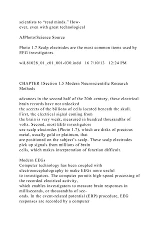 scientists to “read minds.” How-
ever, even with great technological
AJPhoto/Science Source
Photo 1.7 Scalp electrodes are the most common items used by
EEG investigators.
wiL81028_01_c01_001-030.indd 16 7/10/13 12:24 PM
CHAPTER 1Section 1.5 Modern Neuroscientific Research
Methods
advances in the second half of the 20th century, these electrical
brain records have not unlocked
the secrets of the billions of cells located beneath the skull.
First, the electrical signal coming from
the brain is very weak, measured in hundred thousandths of
volts. Second, most EEG investigators
use scalp electrodes (Photo 1.7), which are disks of precious
metal, usually gold or platinum, that
are positioned on the subject’s scalp. These scalp electrodes
pick up signals from millions of brain
cells, which makes interpretation of function difficult.
Modern EEGs
Computer technology has been coupled with
electroencephalography to make EEGs more useful
to investigators. The computer permits high-speed processing of
the recorded electrical activity,
which enables investigators to measure brain responses in
milliseconds, or thousandths of sec-
onds. In the event-related potential (ERP) procedure, EEG
responses are recorded by a computer
 