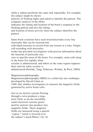 while a subject performs the same task repeatedly. For example,
the subject might be shown
patterns of flashing lights and asked to identify the pattern. The
computer analysis of the EEGs
indicates the timing and location of the brain’s response to the
flashing pattern and also the timing
and location of brain activity when the subject identifies the
pattern.
Some brain scientists have used microelectrodes (very tiny
electrodes that can be inserted into
individual neurons) to record from one neuron at a time. Single-
cell recording with microelec-
trodes has provided investigators with precise information about
the function of particular neu-
rons in specific areas of the brain. For example, some cells deep
in the brain fire rapidly when
cocaine is administered, and others in the same region suppress
their activity when cocaine is
administered (Pawlak, Tang, Pederson, Wolske, & West, 2009).
Magnetoencephalography
Magnetoencephalography (MEG) is a relatively new technique,
developed by David Cohen in
1968, that enables investigators to measure the magnetic fields
generated by active brain cells.
Just as an electric current flowing
through a wire produces a mag-
netic field, so do the incredibly
small electrical currents gener-
ated by neurons also produce tiny
magnetic fields. These magnetic
fields are measured using a special
“captor,” which is lowered over
the subject’s head (Photo 1.8). At
 