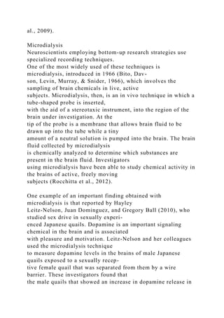 al., 2009).
Microdialysis
Neuroscientists employing bottom-up research strategies use
specialized recording techniques.
One of the most widely used of these techniques is
microdialysis, introduced in 1966 (Bito, Dav-
son, Levin, Murray, & Snider, 1966), which involves the
sampling of brain chemicals in live, active
subjects. Microdialysis, then, is an in vivo technique in which a
tube-shaped probe is inserted,
with the aid of a stereotaxic instrument, into the region of the
brain under investigation. At the
tip of the probe is a membrane that allows brain fluid to be
drawn up into the tube while a tiny
amount of a neutral solution is pumped into the brain. The brain
fluid collected by microdialysis
is chemically analyzed to determine which substances are
present in the brain fluid. Investigators
using microdialysis have been able to study chemical activity in
the brains of active, freely moving
subjects (Rocchitta et al., 2012).
One example of an important finding obtained with
microdialysis is that reported by Hayley
Leitz-Nelson, Juan Dominguez, and Gregory Ball (2010), who
studied sex drive in sexually experi-
enced Japanese quails. Dopamine is an important signaling
chemical in the brain and is associated
with pleasure and motivation. Leitz-Nelson and her colleagues
used the microdialysis technique
to measure dopamine levels in the brains of male Japanese
quails exposed to a sexually recep-
tive female quail that was separated from them by a wire
barrier. These investigators found that
the male quails that showed an increase in dopamine release in
 