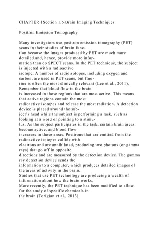 CHAPTER 1Section 1.6 Brain Imaging Techniques
Positron Emission Tomography
Many investigators use positron emission tomography (PET)
scans in their studies of brain func-
tion because the images produced by PET are much more
detailed and, hence, provide more infor-
mation than do SPECT scans. In the PET technique, the subject
is injected with a radioactive
isotope. A number of radioisotopes, including oxygen and
carbon, are used in PET scans, but fluo-
rine is often the most clinically relevant (Lee et al., 2011).
Remember that blood flow in the brain
is increased in those regions that are most active. This means
that active regions contain the most
radioactive isotopes and release the most radiation. A detection
device is placed around the sub-
ject’s head while the subject is performing a task, such as
looking at a word or pointing to a stimu-
lus. As the subject participates in the task, certain brain areas
become active, and blood flow
increases in those areas. Positrons that are emitted from the
radioactive isotopes collide with
electrons and are annihilated, producing two photons (or gamma
rays) that go off in opposite
directions and are measured by the detection device. The gamma
ray detection device sends the
information to a computer, which produces detailed images of
the areas of activity in the brain.
Studies that use PET technology are producing a wealth of
information about how the brain works.
More recently, the PET technique has been modified to allow
for the study of specific chemicals in
the brain (Torigian et al., 2013).
 