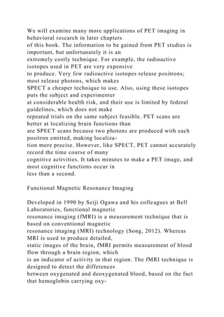 We will examine many more applications of PET imaging in
behavioral research in later chapters
of this book. The information to be gained from PET studies is
important, but unfortunately it is an
extremely costly technique. For example, the radioactive
isotopes used in PET are very expensive
to produce. Very few radioactive isotopes release positrons;
most release photons, which makes
SPECT a cheaper technique to use. Also, using these isotopes
puts the subject and experimenter
at considerable health risk, and their use is limited by federal
guidelines, which does not make
repeated trials on the same subject feasible. PET scans are
better at localizing brain functions than
are SPECT scans because two photons are produced with each
positron emitted, making localiza-
tion more precise. However, like SPECT, PET cannot accurately
record the time course of many
cognitive activities. It takes minutes to make a PET image, and
most cognitive functions occur in
less than a second.
Functional Magnetic Resonance Imaging
Developed in 1990 by Seiji Ogawa and his colleagues at Bell
Laboratories, functional magnetic
resonance imaging (fMRI) is a measurement technique that is
based on conventional magnetic
resonance imaging (MRI) technology (Song, 2012). Whereas
MRI is used to produce detailed,
static images of the brain, fMRI permits measurement of blood
flow through a brain region, which
is an indicator of activity in that region. The fMRI technique is
designed to detect the differences
between oxygenated and deoxygenated blood, based on the fact
that hemoglobin carrying oxy-
 