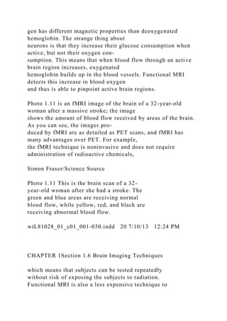 gen has different magnetic properties than deoxygenated
hemoglobin. The strange thing about
neurons is that they increase their glucose consumption when
active, but not their oxygen con-
sumption. This means that when blood flow through an active
brain region increases, oxygenated
hemoglobin builds up in the blood vessels. Functional MRI
detects this increase in blood oxygen
and thus is able to pinpoint active brain regions.
Photo 1.11 is an fMRI image of the brain of a 32-year-old
woman after a massive stroke; the image
shows the amount of blood flow received by areas of the brain.
As you can see, the images pro-
duced by fMRI are as detailed as PET scans, and fMRI has
many advantages over PET. For example,
the fMRI technique is noninvasive and does not require
administration of radioactive chemicals,
Simon Fraser/Science Source
Photo 1.11 This is the brain scan of a 32-
year-old woman after she had a stroke. The
green and blue areas are receiving normal
blood flow, while yellow, red, and black are
receiving abnormal blood flow.
wiL81028_01_c01_001-030.indd 20 7/10/13 12:24 PM
CHAPTER 1Section 1.6 Brain Imaging Techniques
which means that subjects can be tested repeatedly
without risk of exposing the subjects to radiation.
Functional MRI is also a less expensive technique to
 