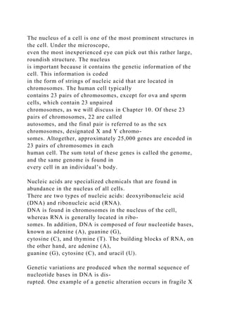 The nucleus of a cell is one of the most prominent structures in
the cell. Under the microscope,
even the most inexperienced eye can pick out this rather large,
roundish structure. The nucleus
is important because it contains the genetic information of the
cell. This information is coded
in the form of strings of nucleic acid that are located in
chromosomes. The human cell typically
contains 23 pairs of chromosomes, except for ova and sperm
cells, which contain 23 unpaired
chromosomes, as we will discuss in Chapter 10. Of these 23
pairs of chromosomes, 22 are called
autosomes, and the final pair is referred to as the sex
chromosomes, designated X and Y chromo-
somes. Altogether, approximately 25,000 genes are encoded in
23 pairs of chromosomes in each
human cell. The sum total of these genes is called the genome,
and the same genome is found in
every cell in an individual’s body.
Nucleic acids are specialized chemicals that are found in
abundance in the nucleus of all cells.
There are two types of nucleic acids: deoxyribonucleic acid
(DNA) and ribonucleic acid (RNA).
DNA is found in chromosomes in the nucleus of the cell,
whereas RNA is generally located in ribo-
somes. In addition, DNA is composed of four nucleotide bases,
known as adenine (A), guanine (G),
cytosine (C), and thymine (T). The building blocks of RNA, on
the other hand, are adenine (A),
guanine (G), cytosine (C), and uracil (U).
Genetic variations are produced when the normal sequence of
nucleotide bases in DNA is dis-
rupted. One example of a genetic alteration occurs in fragile X
 