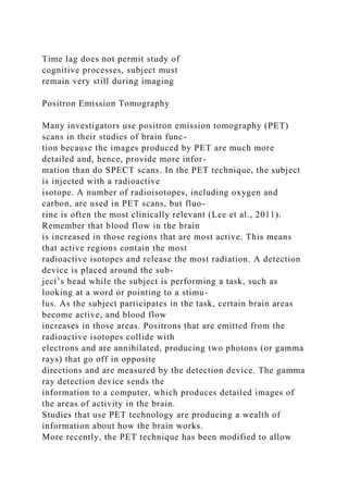 Time lag does not permit study of
cognitive processes, subject must
remain very still during imaging
Positron Emission Tomography
Many investigators use positron emission tomography (PET)
scans in their studies of brain func-
tion because the images produced by PET are much more
detailed and, hence, provide more infor-
mation than do SPECT scans. In the PET technique, the subject
is injected with a radioactive
isotope. A number of radioisotopes, including oxygen and
carbon, are used in PET scans, but fluo-
rine is often the most clinically relevant (Lee et al., 2011).
Remember that blood flow in the brain
is increased in those regions that are most active. This means
that active regions contain the most
radioactive isotopes and release the most radiation. A detection
device is placed around the sub-
ject’s head while the subject is performing a task, such as
looking at a word or pointing to a stimu-
lus. As the subject participates in the task, certain brain areas
become active, and blood flow
increases in those areas. Positrons that are emitted from the
radioactive isotopes collide with
electrons and are annihilated, producing two photons (or gamma
rays) that go off in opposite
directions and are measured by the detection device. The gamma
ray detection device sends the
information to a computer, which produces detailed images of
the areas of activity in the brain.
Studies that use PET technology are producing a wealth of
information about how the brain works.
More recently, the PET technique has been modified to allow
 