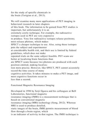 for the study of specific chemicals in
the brain (Torigian et al., 2013).
We will examine many more applications of PET imaging in
behavioral research in later chapters
of this book. The information to be gained from PET studies is
important, but unfortunately it is an
extremely costly technique. For example, the radioactive
isotopes used in PET are very expensive
to produce. Very few radioactive isotopes release positrons;
most release photons, which makes
SPECT a cheaper technique to use. Also, using these isotopes
puts the subject and experimenter
at considerable health risk, and their use is limited by federal
guidelines, which does not make
repeated trials on the same subject feasible. PET scans are
better at localizing brain functions than
are SPECT scans because two photons are produced with each
positron emitted, making localiza-
tion more precise. However, like SPECT, PET cannot accurately
record the time course of many
cognitive activities. It takes minutes to make a PET image, and
most cognitive functions occur in
less than a second.
Functional Magnetic Resonance Imaging
Developed in 1990 by Seiji Ogawa and his colleagues at Bell
Laboratories, functional magnetic
resonance imaging (fMRI) is a measurement technique that is
based on conventional magnetic
resonance imaging (MRI) technology (Song, 2012). Whereas
MRI is used to produce detailed,
static images of the brain, fMRI permits measurement of blood
flow through a brain region, which
is an indicator of activity in that region. The fMRI technique is
 