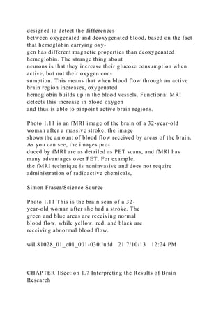 designed to detect the differences
between oxygenated and deoxygenated blood, based on the fact
that hemoglobin carrying oxy-
gen has different magnetic properties than deoxygenated
hemoglobin. The strange thing about
neurons is that they increase their glucose consumption when
active, but not their oxygen con-
sumption. This means that when blood flow through an active
brain region increases, oxygenated
hemoglobin builds up in the blood vessels. Functional MRI
detects this increase in blood oxygen
and thus is able to pinpoint active brain regions.
Photo 1.11 is an fMRI image of the brain of a 32-year-old
woman after a massive stroke; the image
shows the amount of blood flow received by areas of the brain.
As you can see, the images pro-
duced by fMRI are as detailed as PET scans, and fMRI has
many advantages over PET. For example,
the fMRI technique is noninvasive and does not require
administration of radioactive chemicals,
Simon Fraser/Science Source
Photo 1.11 This is the brain scan of a 32-
year-old woman after she had a stroke. The
green and blue areas are receiving normal
blood flow, while yellow, red, and black are
receiving abnormal blood flow.
wiL81028_01_c01_001-030.indd 21 7/10/13 12:24 PM
CHAPTER 1Section 1.7 Interpreting the Results of Brain
Research
 