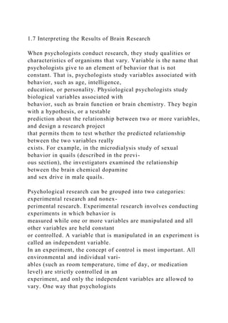 1.7 Interpreting the Results of Brain Research
When psychologists conduct research, they study qualities or
characteristics of organisms that vary. Variable is the name that
psychologists give to an element of behavior that is not
constant. That is, psychologists study variables associated with
behavior, such as age, intelligence,
education, or personality. Physiological psychologists study
biological variables associated with
behavior, such as brain function or brain chemistry. They begin
with a hypothesis, or a testable
prediction about the relationship between two or more variables,
and design a research project
that permits them to test whether the predicted relationship
between the two variables really
exists. For example, in the microdialysis study of sexual
behavior in quails (described in the previ-
ous section), the investigators examined the relationship
between the brain chemical dopamine
and sex drive in male quails.
Psychological research can be grouped into two categories:
experimental research and nonex-
perimental research. Experimental research involves conducting
experiments in which behavior is
measured while one or more variables are manipulated and all
other variables are held constant
or controlled. A variable that is manipulated in an experiment is
called an independent variable.
In an experiment, the concept of control is most important. All
environmental and individual vari-
ables (such as room temperature, time of day, or medication
level) are strictly controlled in an
experiment, and only the independent variables are allowed to
vary. One way that psychologists
 