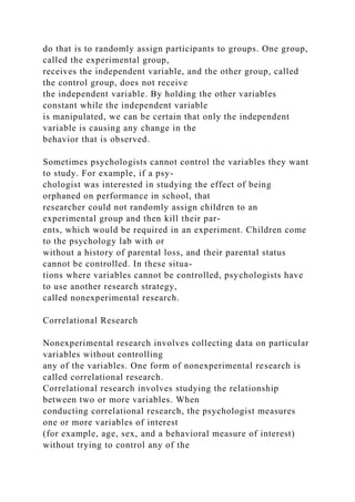 do that is to randomly assign participants to groups. One group,
called the experimental group,
receives the independent variable, and the other group, called
the control group, does not receive
the independent variable. By holding the other variables
constant while the independent variable
is manipulated, we can be certain that only the independent
variable is causing any change in the
behavior that is observed.
Sometimes psychologists cannot control the variables they want
to study. For example, if a psy-
chologist was interested in studying the effect of being
orphaned on performance in school, that
researcher could not randomly assign children to an
experimental group and then kill their par-
ents, which would be required in an experiment. Children come
to the psychology lab with or
without a history of parental loss, and their parental status
cannot be controlled. In these situa-
tions where variables cannot be controlled, psychologists have
to use another research strategy,
called nonexperimental research.
Correlational Research
Nonexperimental research involves collecting data on particular
variables without controlling
any of the variables. One form of nonexperimental research is
called correlational research.
Correlational research involves studying the relationship
between two or more variables. When
conducting correlational research, the psychologist measures
one or more variables of interest
(for example, age, sex, and a behavioral measure of interest)
without trying to control any of the
 