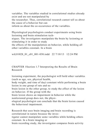 variables. The variables studied in correlational studies already
exist and are not manipulated by
the researcher. Thus, correlational research cannot tell us about
the cause of a behavior but can
inform us about the co-occurrence of the variables.
Physiological psychologists conduct experiments using brain
lesioning and brain stimulation tech-
niques. The investigators manipulate the brain by lesioning or
stimulating it in order to study
the effects of the manipulation on behavior, while holding all
other variables constant. In a brain
wiL81028_01_c01_001-030.indd 22 7/10/13 12:24 PM
CHAPTER 1Section 1.7 Interpreting the Results of Brain
Research
lesioning experiment, the psychologist will hold other variables
(such as age, sex, physical health,
body weight, and time of day) constant while performing a brain
lesion in one group of rats and no
brain lesion in the other group, to study the effect of the lesion
on behavior. If the group with the
brain lesion shows an impairment in behavior while the
nonlesioned group does not, the physi-
ological psychologist can conclude that the brain lesion caused
the behavioral impairment.
Research that uses brain imaging and brain recording is
correlational in nature because the inves-
tigator cannot manipulate some variables while holding others
constant. In a brain imaging or
brain recording study, the investigator compares brain activity
 