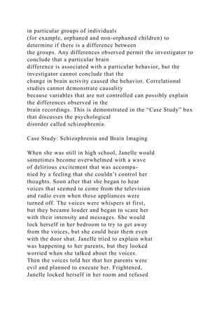in particular groups of individuals
(for example, orphaned and non-orphaned children) to
determine if there is a difference between
the groups. Any differences observed permit the investigator to
conclude that a particular brain
difference is associated with a particular behavior, but the
investigator cannot conclude that the
change in brain activity caused the behavior. Correlational
studies cannot demonstrate causality
because variables that are not controlled can possibly explain
the differences observed in the
brain recordings. This is demonstrated in the “Case Study” box
that discusses the psychological
disorder called schizophrenia.
Case Study: Schizophrenia and Brain Imaging
When she was still in high school, Janelle would
sometimes become overwhelmed with a wave
of delirious excitement that was accompa-
nied by a feeling that she couldn’t control her
thoughts. Soon after that she began to hear
voices that seemed to come from the television
and radio even when these appliances were
turned off. The voices were whispers at first,
but they became louder and began to scare her
with their intensity and messages. She would
lock herself in her bedroom to try to get away
from the voices, but she could hear them even
with the door shut. Janelle tried to explain what
was happening to her parents, but they looked
worried when she talked about the voices.
Then the voices told her that her parents were
evil and planned to execute her. Frightened,
Janelle locked herself in her room and refused
 