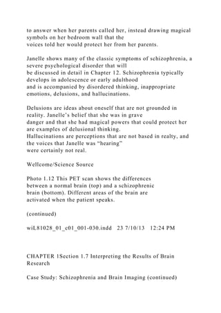 to answer when her parents called her, instead drawing magical
symbols on her bedroom wall that the
voices told her would protect her from her parents.
Janelle shows many of the classic symptoms of schizophrenia, a
severe psychological disorder that will
be discussed in detail in Chapter 12. Schizophrenia typically
develops in adolescence or early adulthood
and is accompanied by disordered thinking, inappropriate
emotions, delusions, and hallucinations.
Delusions are ideas about oneself that are not grounded in
reality. Janelle’s belief that she was in grave
danger and that she had magical powers that could protect her
are examples of delusional thinking.
Hallucinations are perceptions that are not based in realty, and
the voices that Janelle was “hearing”
were certainly not real.
Wellcome/Science Source
Photo 1.12 This PET scan shows the differences
between a normal brain (top) and a schizophrenic
brain (bottom). Different areas of the brain are
activated when the patient speaks.
(continued)
wiL81028_01_c01_001-030.indd 23 7/10/13 12:24 PM
CHAPTER 1Section 1.7 Interpreting the Results of Brain
Research
Case Study: Schizophrenia and Brain Imaging (continued)
 