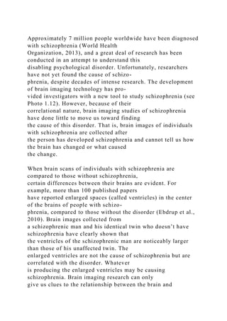 Approximately 7 million people worldwide have been diagnosed
with schizophrenia (World Health
Organization, 2013), and a great deal of research has been
conducted in an attempt to understand this
disabling psychological disorder. Unfortunately, researchers
have not yet found the cause of schizo-
phrenia, despite decades of intense research. The development
of brain imaging technology has pro-
vided investigators with a new tool to study schizophrenia (see
Photo 1.12). However, because of their
correlational nature, brain imaging studies of schizophrenia
have done little to move us toward finding
the cause of this disorder. That is, brain images of individuals
with schizophrenia are collected after
the person has developed schizophrenia and cannot tell us how
the brain has changed or what caused
the change.
When brain scans of individuals with schizophrenia are
compared to those without schizophrenia,
certain differences between their brains are evident. For
example, more than 100 published papers
have reported enlarged spaces (called ventricles) in the center
of the brains of people with schizo-
phrenia, compared to those without the disorder (Ebdrup et al.,
2010). Brain images collected from
a schizophrenic man and his identical twin who doesn’t have
schizophrenia have clearly shown that
the ventricles of the schizophrenic man are noticeably larger
than those of his unaffected twin. The
enlarged ventricles are not the cause of schizophrenia but are
correlated with the disorder. Whatever
is producing the enlarged ventricles may be causing
schizophrenia. Brain imaging research can only
give us clues to the relationship between the brain and
 