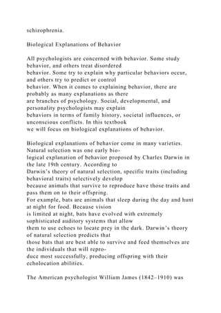 schizophrenia.
Biological Explanations of Behavior
All psychologists are concerned with behavior. Some study
behavior, and others treat disordered
behavior. Some try to explain why particular behaviors occur,
and others try to predict or control
behavior. When it comes to explaining behavior, there are
probably as many explanations as there
are branches of psychology. Social, developmental, and
personality psychologists may explain
behaviors in terms of family history, societal influences, or
unconscious conflicts. In this textbook
we will focus on biological explanations of behavior.
Biological explanations of behavior come in many varieties.
Natural selection was one early bio-
logical explanation of behavior proposed by Charles Darwin in
the late 19th century. According to
Darwin’s theory of natural selection, specific traits (including
behavioral traits) selectively develop
because animals that survive to reproduce have those traits and
pass them on to their offspring.
For example, bats are animals that sleep during the day and hunt
at night for food. Because vision
is limited at night, bats have evolved with extremely
sophisticated auditory systems that allow
them to use echoes to locate prey in the dark. Darwin’s theory
of natural selection predicts that
those bats that are best able to survive and feed themselves are
the individuals that will repro-
duce most successfully, producing offspring with their
echolocation abilities.
The American psychologist William James (1842–1910) was
 
