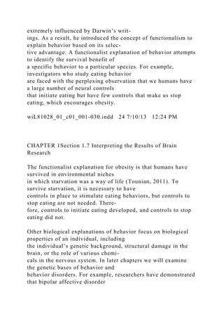 extremely influenced by Darwin’s writ-
ings. As a result, he introduced the concept of functionalism to
explain behavior based on its selec-
tive advantage. A functionalist explanation of behavior attempts
to identify the survival benefit of
a specific behavior to a particular species. For example,
investigators who study eating behavior
are faced with the perplexing observation that we humans have
a large number of neural controls
that initiate eating but have few controls that make us stop
eating, which encourages obesity.
wiL81028_01_c01_001-030.indd 24 7/10/13 12:24 PM
CHAPTER 1Section 1.7 Interpreting the Results of Brain
Research
The functionalist explanation for obesity is that humans have
survived in environmental niches
in which starvation was a way of life (Tounian, 2011). To
survive starvation, it is necessary to have
controls in place to stimulate eating behaviors, but controls to
stop eating are not needed. There-
fore, controls to initiate eating developed, and controls to stop
eating did not.
Other biological explanations of behavior focus on biological
properties of an individual, including
the individual’s genetic background, structural damage in the
brain, or the role of various chemi-
cals in the nervous system. In later chapters we will examine
the genetic bases of behavior and
behavior disorders. For example, researchers have demonstrated
that bipolar affective disorder
 