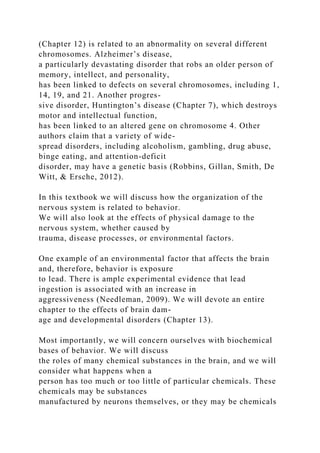 (Chapter 12) is related to an abnormality on several different
chromosomes. Alzheimer’s disease,
a particularly devastating disorder that robs an older person of
memory, intellect, and personality,
has been linked to defects on several chromosomes, including 1,
14, 19, and 21. Another progres-
sive disorder, Huntington’s disease (Chapter 7), which destroys
motor and intellectual function,
has been linked to an altered gene on chromosome 4. Other
authors claim that a variety of wide-
spread disorders, including alcoholism, gambling, drug abuse,
binge eating, and attention-deficit
disorder, may have a genetic basis (Robbins, Gillan, Smith, De
Witt, & Ersche, 2012).
In this textbook we will discuss how the organization of the
nervous system is related to behavior.
We will also look at the effects of physical damage to the
nervous system, whether caused by
trauma, disease processes, or environmental factors.
One example of an environmental factor that affects the brain
and, therefore, behavior is exposure
to lead. There is ample experimental evidence that lead
ingestion is associated with an increase in
aggressiveness (Needleman, 2009). We will devote an entire
chapter to the effects of brain dam-
age and developmental disorders (Chapter 13).
Most importantly, we will concern ourselves with biochemical
bases of behavior. We will discuss
the roles of many chemical substances in the brain, and we will
consider what happens when a
person has too much or too little of particular chemicals. These
chemicals may be substances
manufactured by neurons themselves, or they may be chemicals
 