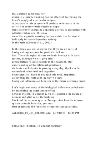 that a person consumes. For
example, cigarette smoking has the effect of decreasing the
brain’s supply of a particular enzyme.
A decrease in this enzyme will produce an increase in the
activity of another brain chemical, dopa-
mine. However, increased dopamine activity is associated with
addictive behaviors. This may
mean that cigarette smoking becomes addictive because it
indirectly increases dopamine activity
in the brain (Domino et al., 2013).
In this book you will discover that there are all sorts of
biological explanations for particular behav-
iors. These biological factors no doubt interact with social
factors, although we will give brief
consideration to social factors in this textbook. Our
understanding of the relationship between
the brain and behavior is growing every day, thanks to the
research of behavioral and cognitive
neuroscientists. Even as you read this book, important
discoveries that will alter the way we view
biological influences on behavior in the future are being made.
Let’s begin our study of the biological influences on behavior
by examining the organization of the
nervous system. In Chapter 2, we will examine the nature of
neurons and glial cells, the building
blocks of the nervous system. To appreciate how the nervous
system controls behavior, you must
first understand the functions of neurons and glial cells.
wiL81028_01_c01_001-030.indd 25 7/10/13 12:24 PM
CHAPTER 1Section 1.8 Chapter Summary
 