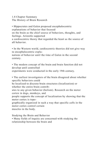 1.8 Chapter Summary
The History of Brain Research
• Hippocrates and Galen proposed encephalocentric
explanations of behavior that focused
on the brain as the chief source of behaviors, thoughts, and
feelings. Aristotle supported
a cardiocentric theory that regarded the heart as the source of
all behavior.
• In the Western world, cardiocentric theories did not give way
to encephalocentric expla-
nations of behavior until the time of Galen in the second
century.
• The modern concept of the brain and brain function did not
develop until controlled
experiments were conducted in the early 19th century.
• The earliest investigators of the brain disagreed about whether
specific behaviors could
be localized to discrete brain structures (localization) or
whether the entire brain contrib-
utes to any given behavior (holism). Research on the motor
cortex in dogs, monkeys, and
people supports the concept of localization by showing that the
motor cortex is topo-
graphically organized in such a way that specific cells in the
motor cortex control certain
muscles in the body.
Studying the Brain and Behavior
• Many fields of inquiry are concerned with studying the
relationship between the brain and
 