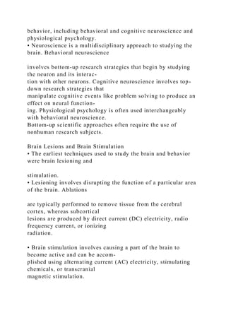 behavior, including behavioral and cognitive neuroscience and
physiological psychology.
• Neuroscience is a multidisciplinary approach to studying the
brain. Behavioral neuroscience
involves bottom-up research strategies that begin by studying
the neuron and its interac-
tion with other neurons. Cognitive neuroscience involves top-
down research strategies that
manipulate cognitive events like problem solving to produce an
effect on neural function-
ing. Physiological psychology is often used interchangeably
with behavioral neuroscience.
Bottom-up scientific approaches often require the use of
nonhuman research subjects.
Brain Lesions and Brain Stimulation
• The earliest techniques used to study the brain and behavior
were brain lesioning and
stimulation.
• Lesioning involves disrupting the function of a particular area
of the brain. Ablations
are typically performed to remove tissue from the cerebral
cortex, whereas subcortical
lesions are produced by direct current (DC) electricity, radio
frequency current, or ionizing
radiation.
• Brain stimulation involves causing a part of the brain to
become active and can be accom-
plished using alternating current (AC) electricity, stimulating
chemicals, or transcranial
magnetic stimulation.
 