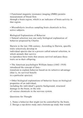 • Functional magnetic resonance imaging (fMRI) permits
measurement of blood flow
through a brain region, which is an indicator of brain activity in
that region.
• Microdialysis involves sampling brain chemicals in live,
active subjects.
Biological Explanations of Behavior
• Natural selection was one early biological explanation of
behavior proposed by Charles
Darwin in the late 19th century. According to Darwin, specific
traits selectively develop in
individual species due to a process called natural selection, in
which animals that survive
to reproduce have traits that ensure survival and pass these
traits on to their offspring.
• The American psychologist William James (1842–1910)
introduced the concept of func-
tionalism to explain behavior based on its selective advantage
(that is, its survival benefit
to a particular species).
• Other biological explanations of behavior focus on biological
properties of an individual,
including the individual’s genetic background, structural
damage in the brain, or the role
of various chemicals in the nervous system.
Questions for Thought
1. Name a behavior that might not be controlled by the brain.
2. Design a top-down study and a bottom-up study that would
 