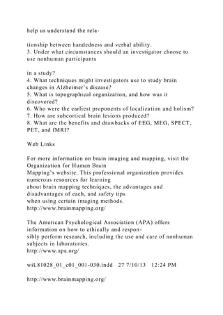 help us understand the rela-
tionship between handedness and verbal ability.
3. Under what circumstances should an investigator choose to
use nonhuman participants
in a study?
4. What techniques might investigators use to study brain
changes in Alzheimer’s disease?
5. What is topographical organization, and how was it
discovered?
6. Who were the earliest proponents of localization and holism?
7. How are subcortical brain lesions produced?
8. What are the benefits and drawbacks of EEG, MEG, SPECT,
PET, and fMRI?
Web Links
For more information on brain imaging and mapping, visit the
Organization for Human Brain
Mapping’s website. This professional organization provides
numerous resources for learning
about brain mapping techniques, the advantages and
disadvantages of each, and safety tips
when using certain imaging methods.
http://www.brainmapping.org/
The American Psychological Association (APA) offers
information on how to ethically and respon-
sibly perform research, including the use and care of nonhuman
subjects in laboratories.
http://www.apa.org/
wiL81028_01_c01_001-030.indd 27 7/10/13 12:24 PM
http://www.brainmapping.org/
 